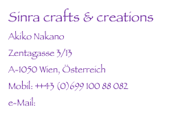 Sinra crafts & creations
Akiko Nakano
Zentagasse 3/13
A-1050 Wien, Österreich
Mobil: ++43 (0)699 100 88 082
e-Mail: info@sinracrafts.com