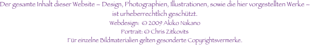 Der gesamte Inhalt dieser Website – Design, Photographien, Illustrationen, sowie die hier vorgestellten Werke – ist urheberrechtlich geschützt.
Webdesign:  © 2009 Akiko Nakano
Portrait: © Chris Zitkovits Für einzelne Bildmaterialien gelten gesonderte Copyrightsvermerke. 