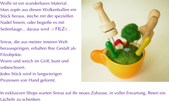 ￼Wolle ist ein wunderbares Material.
Man zupfe aus diesen Wolkenballen ein Stück heraus, steche mit der speziellen Nadel hinein, oder begieße es mit Seifenlauge... daraus wird  > FILZ< .

Sinras, die aus meiner inneren Welt herausspringen, erhalten Ihre Gestalt als Filzobjekte.
Warm und weich im Griff, bunt und unbeschwert.
Jedes Stück wird in langwierigen Prozessen von Hand geformt.

In exklusiven Shops warten Sinras auf ihr neues Zuhause, in voller Erwartung, Ihnen ein 
Lächeln zu schenken. 





