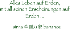 Alles Leben auf Erden,
mit all seinen Erscheinungen auf 
Erden ...
　sinra 森羅万象 banshou